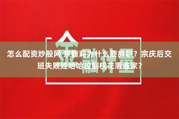 怎么配资炒股网 宗馥莉为什么要辞职？宗庆后交班失败娃哈哈控制权花落谁家？
