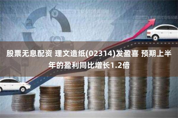 股票无息配资 理文造纸(02314)发盈喜 预期上半年的盈利同比增长1.2倍