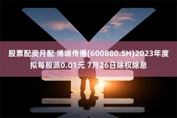 股票配资月配 博瑞传播(600880.SH)2023年度拟每股派0.01元 7月26日除权除息