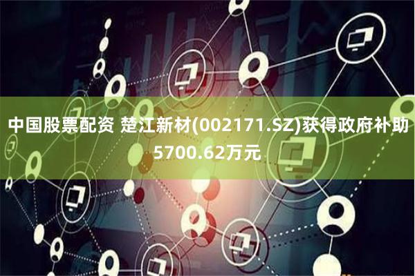 中国股票配资 楚江新材(002171.SZ)获得政府补助5700.62万元