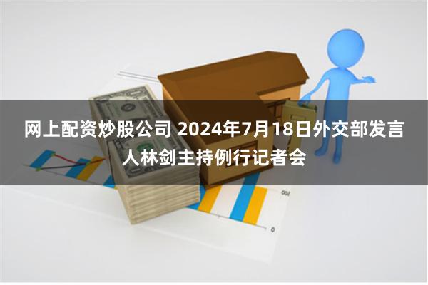 网上配资炒股公司 2024年7月18日外交部发言人林剑主持例行记者会
