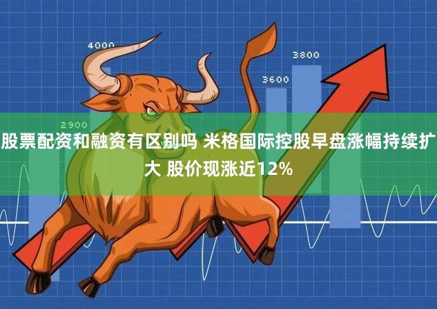 股票配资和融资有区别吗 米格国际控股早盘涨幅持续扩大 股价现涨近12%