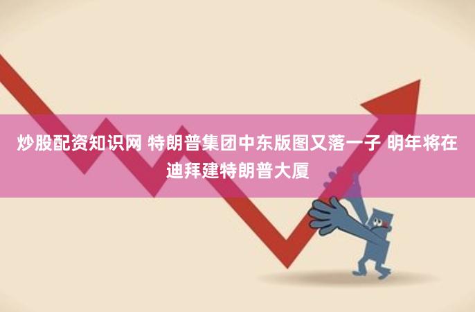 炒股配资知识网 特朗普集团中东版图又落一子 明年将在迪拜建特朗普大厦