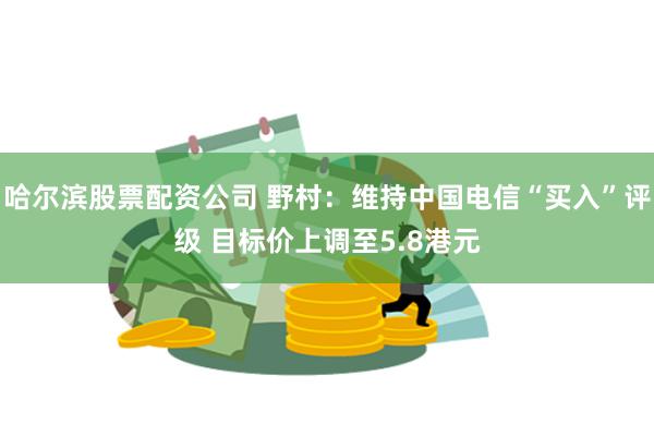 哈尔滨股票配资公司 野村：维持中国电信“买入”评级 目标价上调至5.8港元