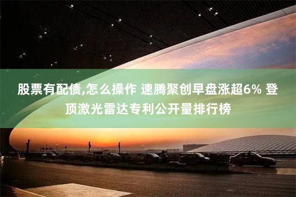 股票有配债,怎么操作 速腾聚创早盘涨超6% 登顶激光雷达专利公开量排行榜