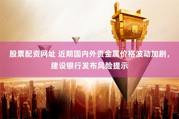 股票配资网址 近期国内外贵金属价格波动加剧，建设银行发布风险提示