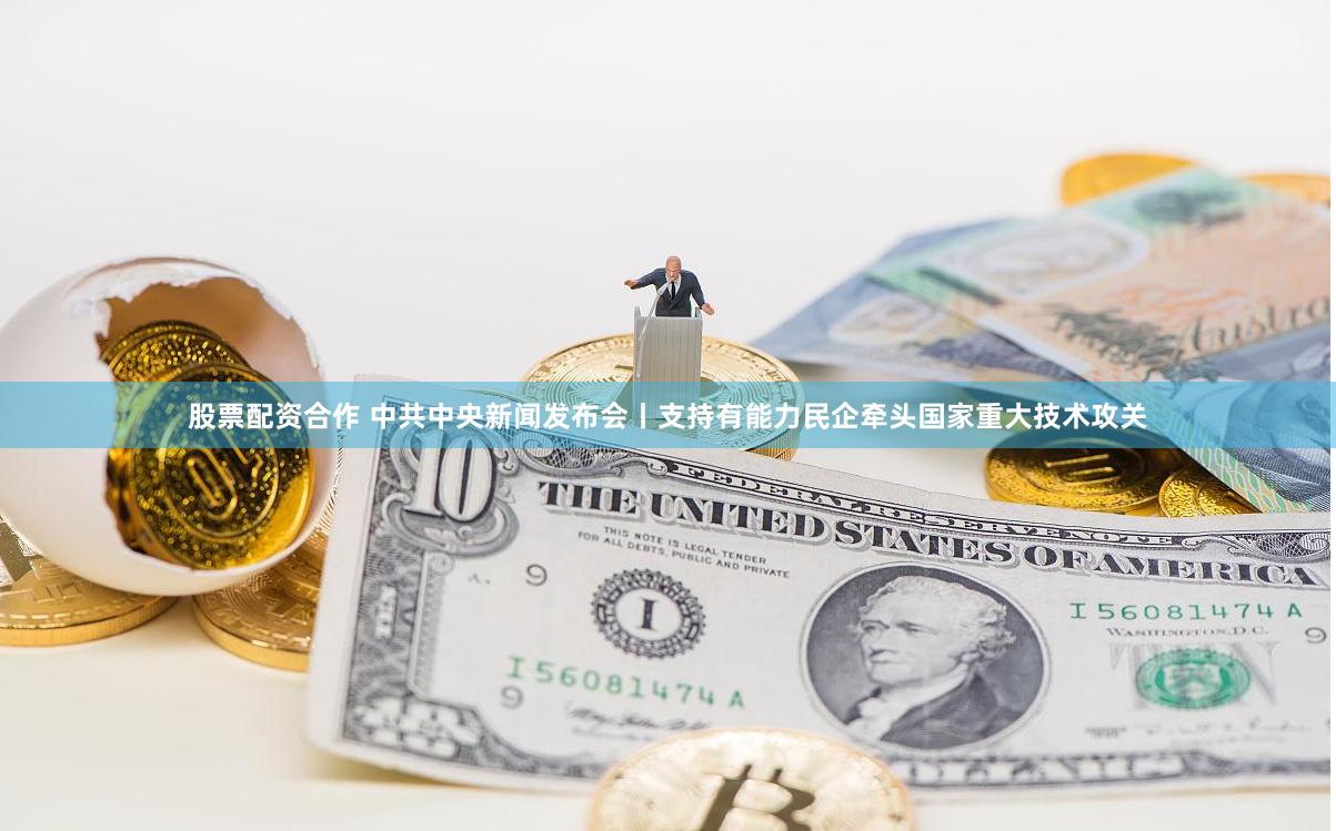 股票配资合作 中共中央新闻发布会丨支持有能力民企牵头国家重大技术攻关
