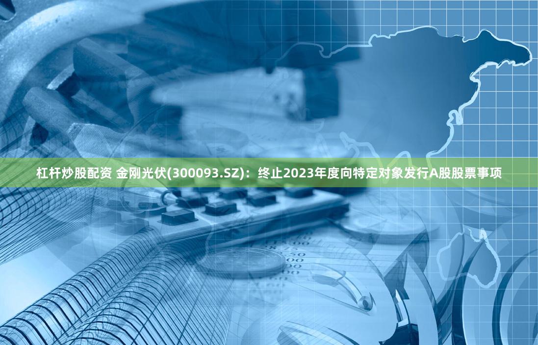 杠杆炒股配资 金刚光伏(300093.SZ)：终止2023年度向特定对象发行A股股票事项