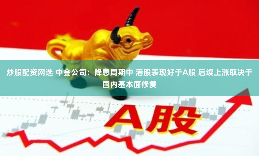 炒股配资网选 中金公司：降息周期中 港股表现好于A股 后续上涨取决于国内基本面修复