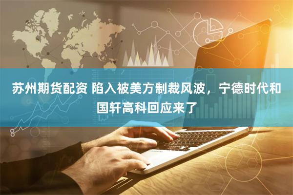 苏州期货配资 陷入被美方制裁风波，宁德时代和国轩高科回应来了