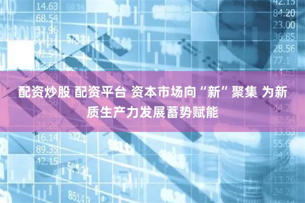 配资炒股 配资平台 资本市场向“新”聚集 为新质生产力发展蓄势赋能