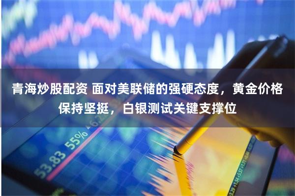 青海炒股配资 面对美联储的强硬态度，黄金价格保持坚挺，白银测试关键支撑位