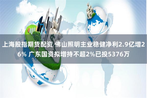 上海股指期货配资 佛山照明主业稳健净利2.9亿增26% 广东国资拟增持不超2%已投5376万