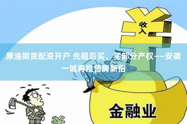 原油期货配资开户 先租后买、买部分产权——安徽一城再推售房新招