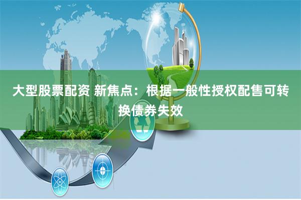 大型股票配资 新焦点：根据一般性授权配售可转换债券失效