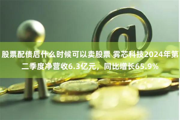股票配债后什么时候可以卖股票 雾芯科技2024年第二季度净营收6.3亿元，同比增长65.9%