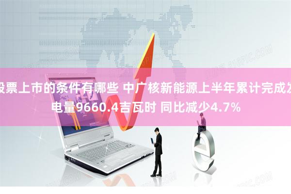 股票上市的条件有哪些 中广核新能源上半年累计完成发电量9660.4吉瓦时 同比减少4.7%