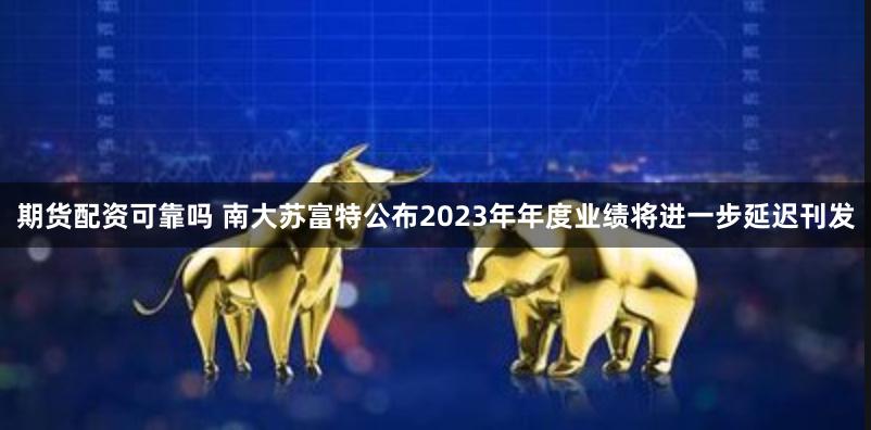 期货配资可靠吗 南大苏富特公布2023年年度业绩将进一步延迟刊发