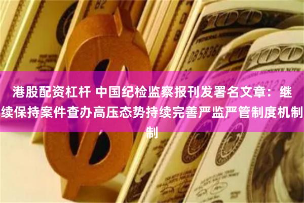 港股配资杠杆 中国纪检监察报刊发署名文章：继续保持案件查办高压态势持续完善严监严管制度机制