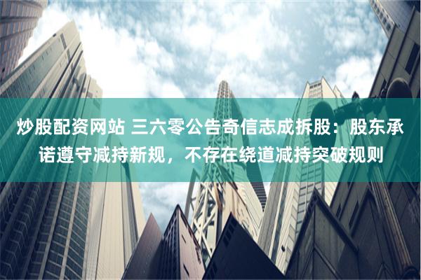炒股配资网站 三六零公告奇信志成拆股：股东承诺遵守减持新规，不存在绕道减持突破规则