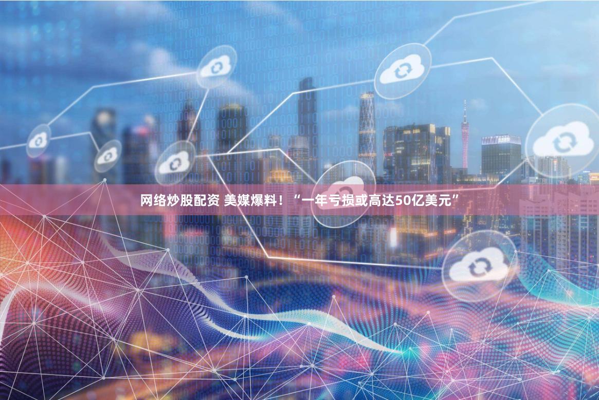 网络炒股配资 美媒爆料！“一年亏损或高达50亿美元”