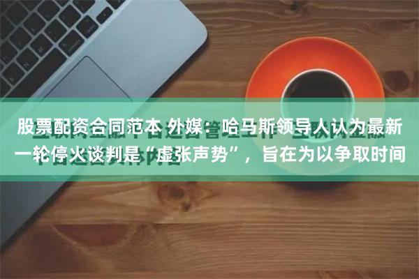 股票配资合同范本 外媒：哈马斯领导人认为最新一轮停火谈判是“虚张声势”，旨在为以争取时间