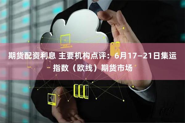 期货配资利息 主要机构点评：6月17—21日集运指数（欧线）期货市场