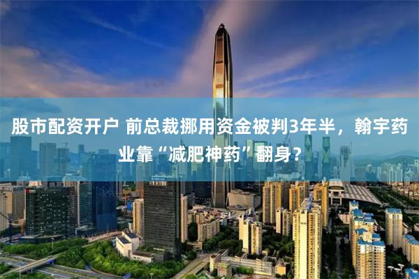 股市配资开户 前总裁挪用资金被判3年半，翰宇药业靠“减肥神药”翻身？