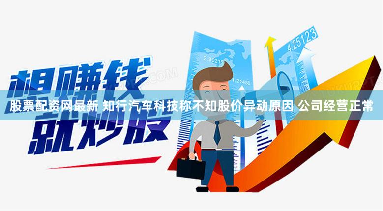 股票配资网最新 知行汽车科技称不知股价异动原因 公司经营正常