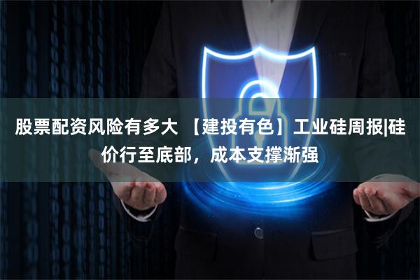 股票配资风险有多大 【建投有色】工业硅周报|硅价行至底部，成本支撑渐强