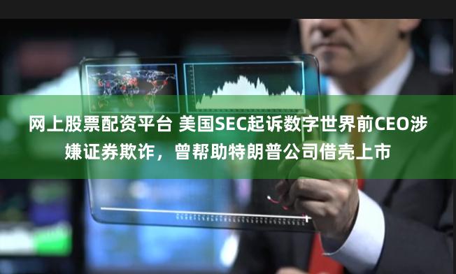 网上股票配资平台 美国SEC起诉数字世界前CEO涉嫌证券欺诈，曾帮助特朗普公司借壳上市