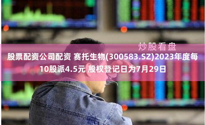 股票配资公司配资 赛托生物(300583.SZ)2023年度每10股派4.5元 股权登记日为7月29日