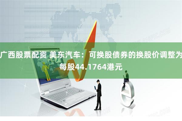 广西股票配资 美东汽车：可换股债券的换股价调整为每股44.1764港元