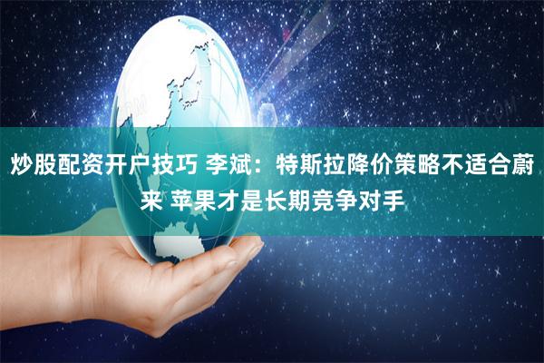 炒股配资开户技巧 李斌：特斯拉降价策略不适合蔚来 苹果才是长期竞争对手