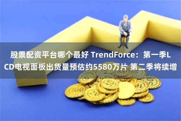 股票配资平台哪个最好 TrendForce：第一季LCD电视面板出货量预估约5580万片 第二季将续增