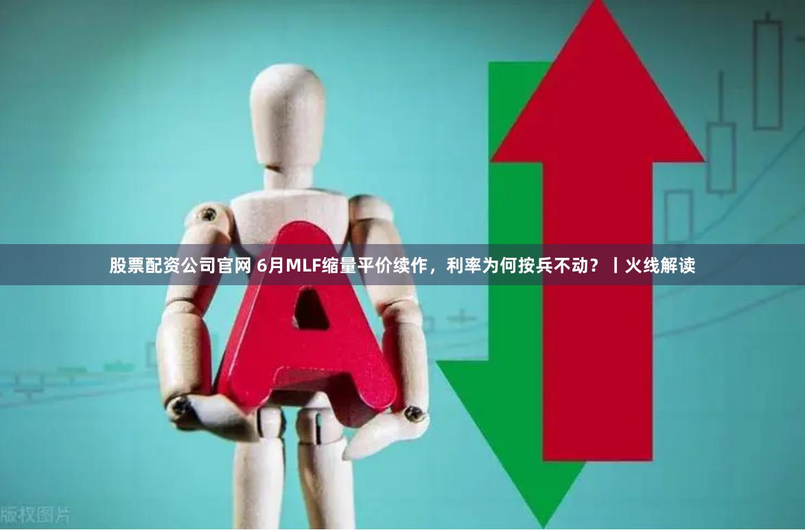 股票配资公司官网 6月MLF缩量平价续作，利率为何按兵不动？丨火线解读