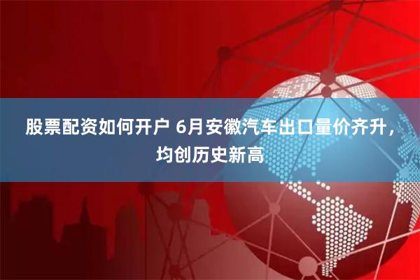 股票配资如何开户 6月安徽汽车出口量价齐升，均创历史新高