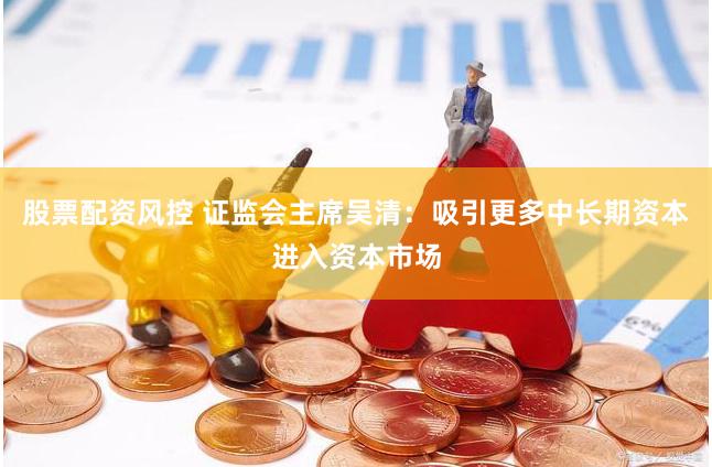 股票配资风控 证监会主席吴清：吸引更多中长期资本进入资本市场