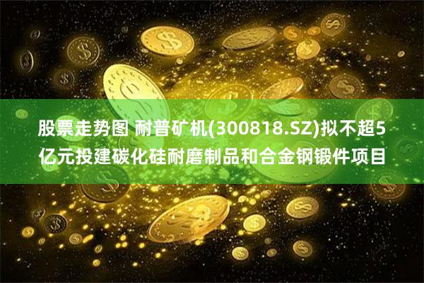 股票走势图 耐普矿机(300818.SZ)拟不超5亿元投建碳化硅耐磨制品和合金钢锻件项目