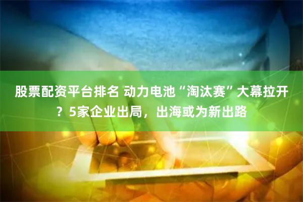 股票配资平台排名 动力电池“淘汰赛”大幕拉开？5家企业出局，出海或为新出路