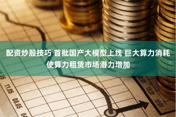 配资炒股技巧 首批国产大模型上线 巨大算力消耗使算力租赁市场潜力增加