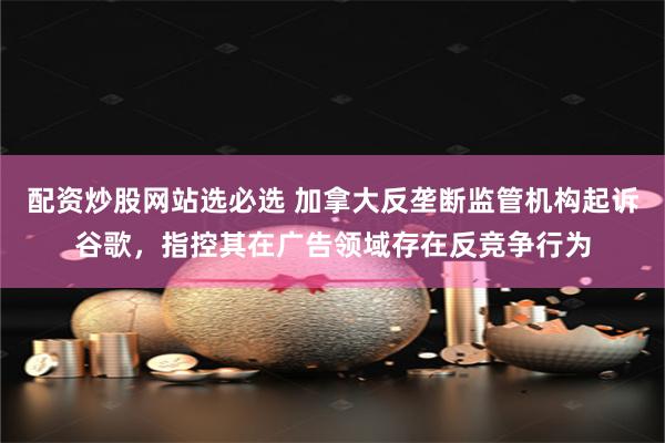 配资炒股网站选必选 加拿大反垄断监管机构起诉谷歌，指控其在广告领域存在反竞争行为