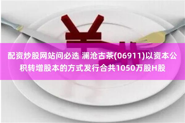 配资炒股网站问必选 澜沧古茶(06911)以资本公积转增股本的方式发行合共1050万股H股