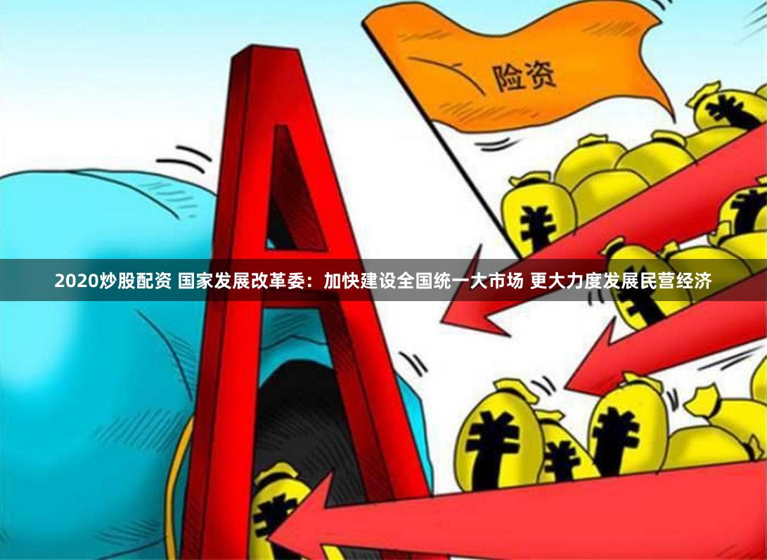 2020炒股配资 国家发展改革委：加快建设全国统一大市场 更大力度发展民营经济