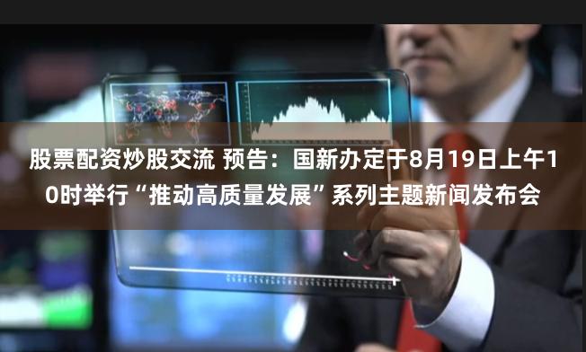 股票配资炒股交流 预告：国新办定于8月19日上午10时举行“推动高质量发展”系列主题新闻发布会