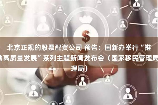 北京正规的股票配资公司 预告：国新办举行“推动高质量发展”系列主题新闻发布会（国家移民管理局）