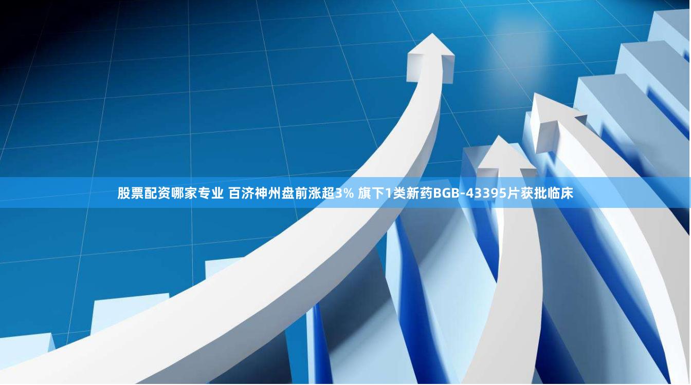 股票配资哪家专业 百济神州盘前涨超3% 旗下1类新药BGB-43395片获批临床