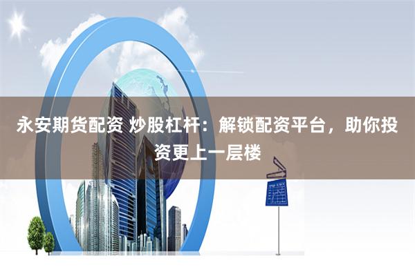 永安期货配资 炒股杠杆：解锁配资平台，助你投资更上一层楼