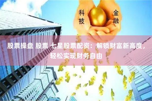 股票操盘 股票 七星股票配资：解锁财富新高度，轻松实现财务自由
