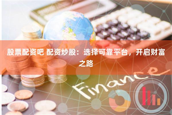 股票配资吧 配资炒股：选择可靠平台，开启财富之路